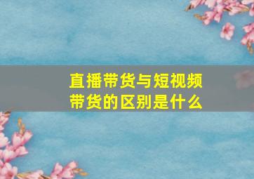 直播带货与短视频带货的区别是什么