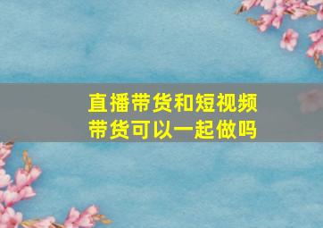 直播带货和短视频带货可以一起做吗