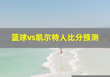 篮球vs凯尔特人比分预测