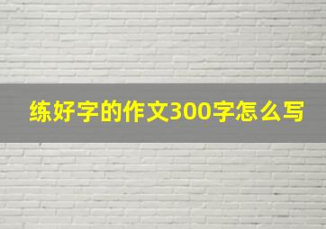 练好字的作文300字怎么写