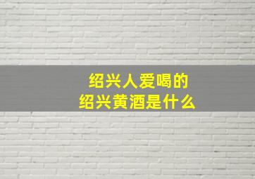 绍兴人爱喝的绍兴黄酒是什么