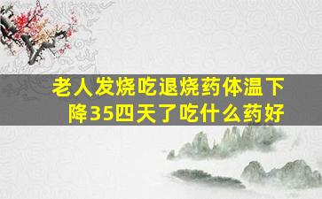 老人发烧吃退烧药体温下降35四天了吃什么药好