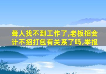 聋人找不到工作了,老板招会计不招打包有关系了吗,举报