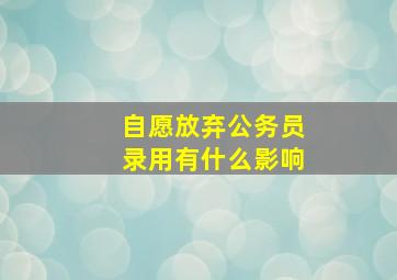 自愿放弃公务员录用有什么影响