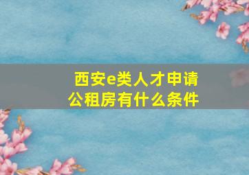 西安e类人才申请公租房有什么条件