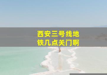 西安三号线地铁几点关门啊