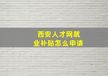 西安人才网就业补贴怎么申请