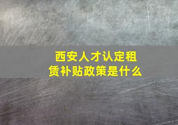 西安人才认定租赁补贴政策是什么