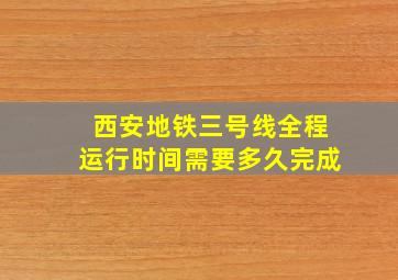 西安地铁三号线全程运行时间需要多久完成