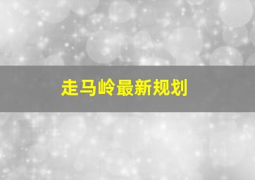 走马岭最新规划