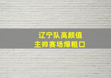 辽宁队高颜值主帅赛场爆粗口