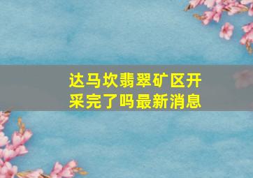 达马坎翡翠矿区开采完了吗最新消息