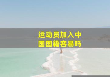 运动员加入中国国籍容易吗