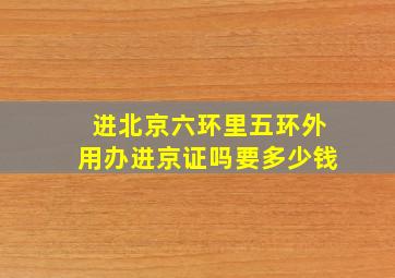 进北京六环里五环外用办进京证吗要多少钱