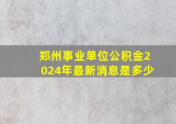 郑州事业单位公积金2024年最新消息是多少