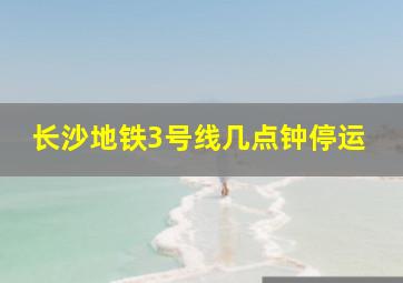 长沙地铁3号线几点钟停运