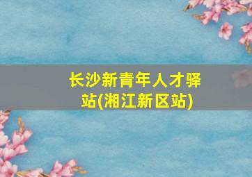 长沙新青年人才驿站(湘江新区站)