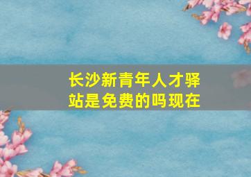 长沙新青年人才驿站是免费的吗现在