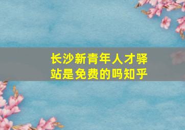 长沙新青年人才驿站是免费的吗知乎