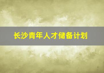 长沙青年人才储备计划