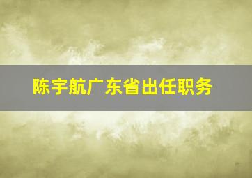 陈宇航广东省出任职务