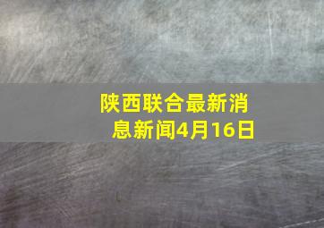 陕西联合最新消息新闻4月16日