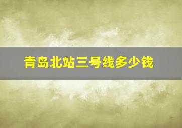 青岛北站三号线多少钱