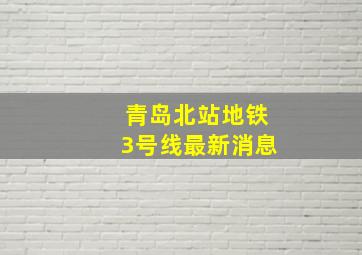 青岛北站地铁3号线最新消息