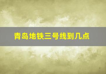 青岛地铁三号线到几点