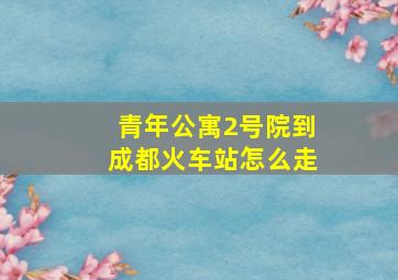 青年公寓2号院到成都火车站怎么走