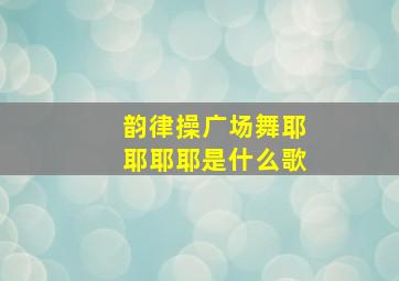 韵律操广场舞耶耶耶耶是什么歌