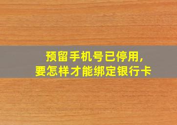 预留手机号已停用,要怎样才能绑定银行卡