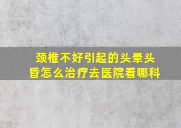 颈椎不好引起的头晕头昏怎么治疗去医院看哪科