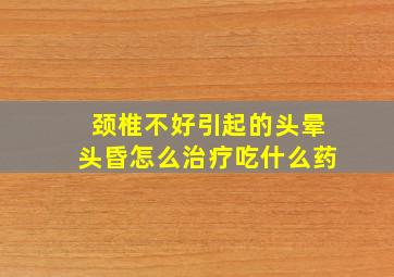 颈椎不好引起的头晕头昏怎么治疗吃什么药