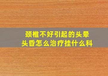 颈椎不好引起的头晕头昏怎么治疗挂什么科