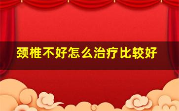 颈椎不好怎么治疗比较好