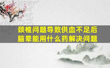 颈椎问题导致供血不足后脑晕能用什么药解决问题