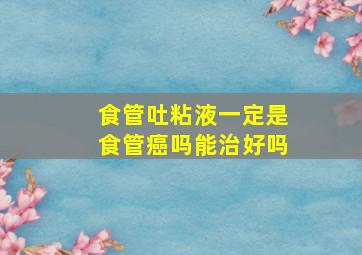 食管吐粘液一定是食管癌吗能治好吗