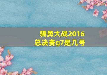 骑勇大战2016总决赛g7是几号