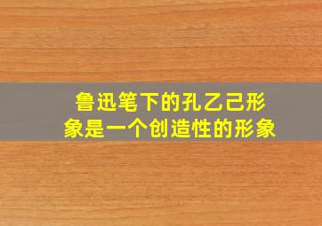 鲁迅笔下的孔乙己形象是一个创造性的形象