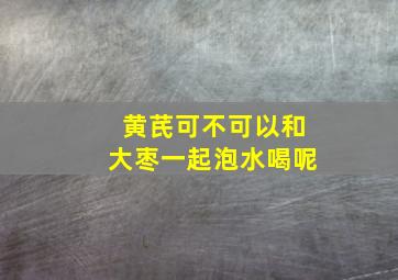 黄芪可不可以和大枣一起泡水喝呢