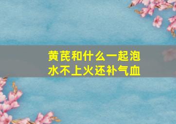 黄芪和什么一起泡水不上火还补气血