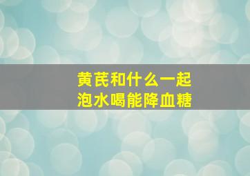 黄芪和什么一起泡水喝能降血糖