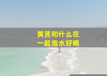 黄芪和什么在一起泡水好喝