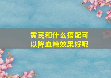 黄芪和什么搭配可以降血糖效果好呢