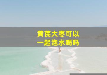 黄芪大枣可以一起泡水喝吗