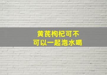 黄芪枸杞可不可以一起泡水喝