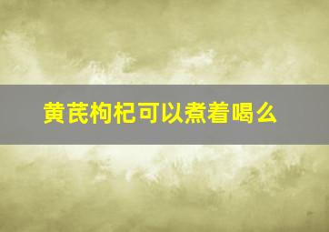 黄芪枸杞可以煮着喝么