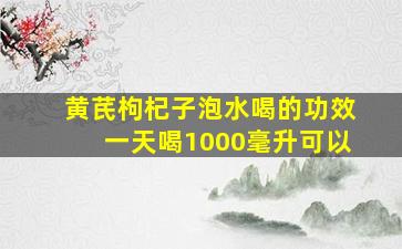 黄芪枸杞子泡水喝的功效一天喝1000毫升可以