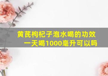 黄芪枸杞子泡水喝的功效一天喝1000毫升可以吗